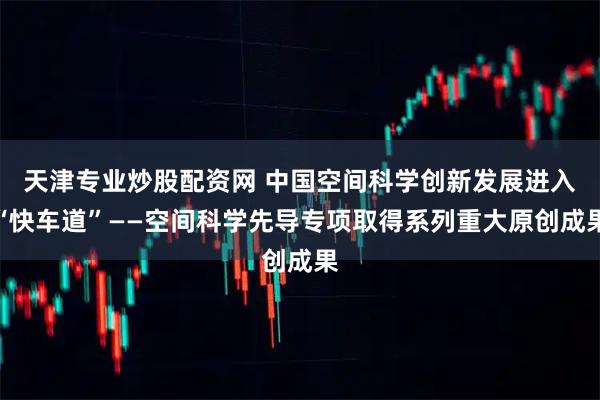 天津专业炒股配资网 中国空间科学创新发展进入“快车道”——空间科学先导专项取得系列重大原创成果