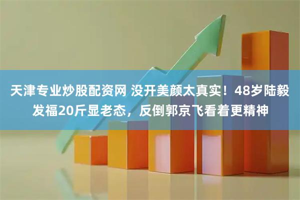 天津专业炒股配资网 没开美颜太真实！48岁陆毅发福20斤显老态，反倒郭京飞看着更精神