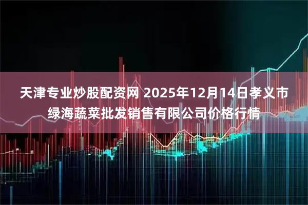 天津专业炒股配资网 2025年12月14日孝义市绿海蔬菜批发销售有限公司价格行情