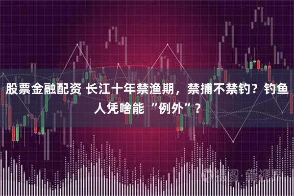 股票金融配资 长江十年禁渔期，禁捕不禁钓？钓鱼人凭啥能 “例外”？