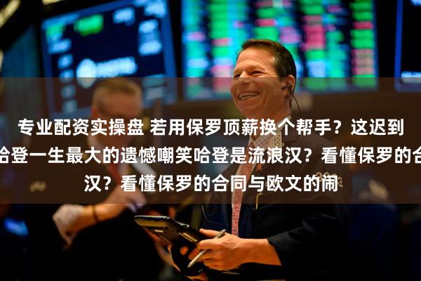 专业配资实操盘 若用保罗顶薪换个帮手？这迟到的假设，才是哈登一生最大的遗憾嘲笑哈登是流浪汉？看懂保罗的合同与欧文的闹