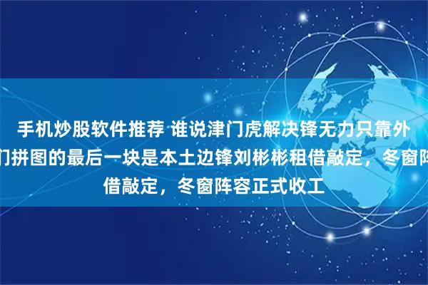 手机炒股软件推荐 谁说津门虎解决锋无力只靠外援前锋，他们拼图的最后一块是本土边锋刘彬彬租借敲定，冬窗阵容正式收工