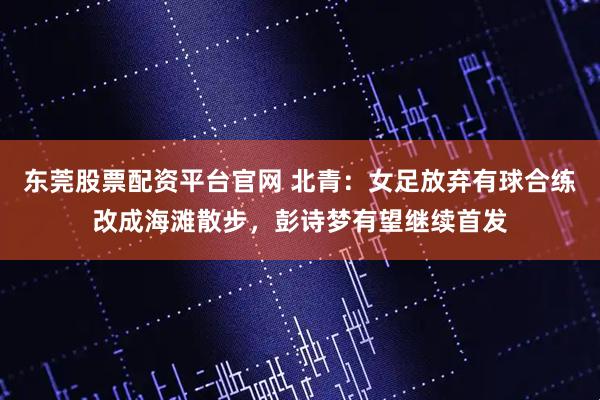 东莞股票配资平台官网 北青：女足放弃有球合练改成海滩散步，彭诗梦有望继续首发