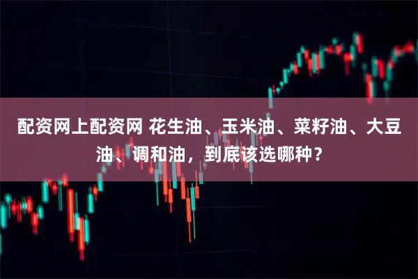 配资网上配资网 花生油、玉米油、菜籽油、大豆油、调和油，到底该选哪种？