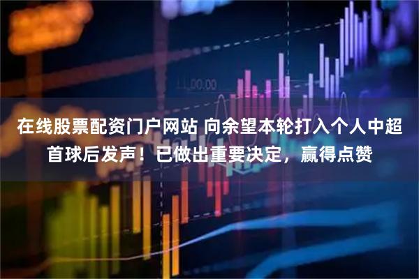 在线股票配资门户网站 向余望本轮打入个人中超首球后发声！已做出重要决定，赢得点赞