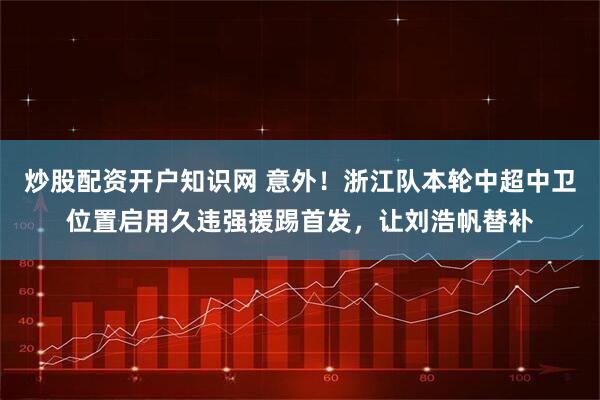 炒股配资开户知识网 意外！浙江队本轮中超中卫位置启用久违强援踢首发，让刘浩帆替补