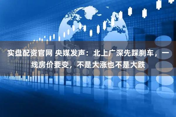 实盘配资官网 央媒发声：北上广深先踩刹车，一线房价要变，不是大涨也不是大跌